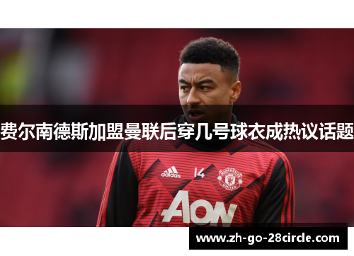 费尔南德斯加盟曼联后穿几号球衣成热议话题